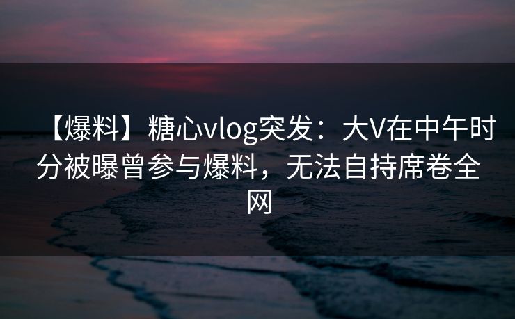 【爆料】糖心vlog突发：大V在中午时分被曝曾参与爆料，无法自持席卷全网