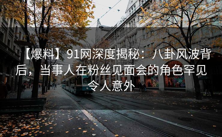 【爆料】91网深度揭秘：八卦风波背后，当事人在粉丝见面会的角色罕见令人意外
