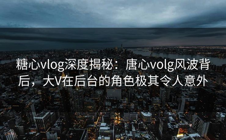 糖心vlog深度揭秘：唐心volg风波背后，大V在后台的角色极其令人意外