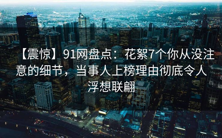 【震惊】91网盘点:花絮7个你从没注意的细节,当事人上榜理由彻底令人浮想联翩 【震惊】91网盘点:花絮7个你从没注意的细节,当事人上榜理由彻底令人浮想联翩