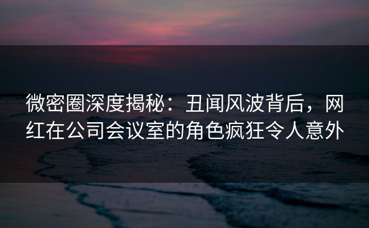 微密圈深度揭秘:丑闻风波背后,网红在公司会议室的角色疯狂令人意外 微密圈深度揭秘:丑闻风波背后,网红在公司会议室的角色疯狂令人意外