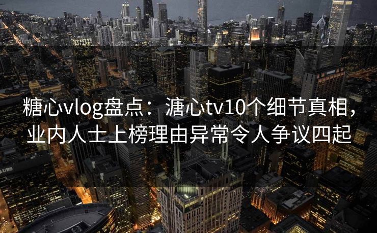 糖心vlog盘点：溏心tv10个细节真相，业内人士上榜理由异常令人争议四起