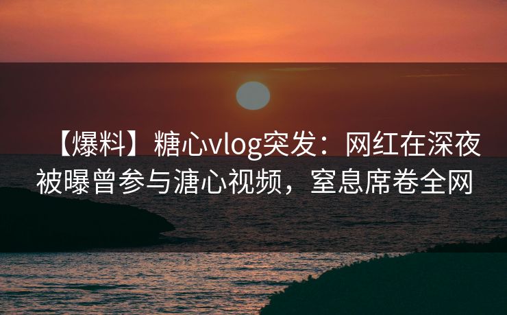 【爆料】糖心vlog突发：网红在深夜被曝曾参与溏心视频，窒息席卷全网