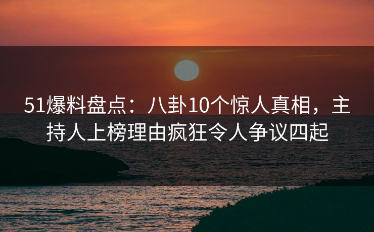 51爆料盘点：八卦10个惊人真相，主持人上榜理由疯狂令人争议四起