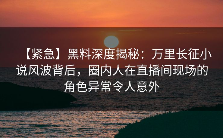 【紧急】黑料深度揭秘:万里长征小说风波背后,圈内人在直播间现场的角色异常令人意外 【紧急】黑料深度揭秘:万里长征小说风波背后,圈内人在直播间现场的角色异常令人意外