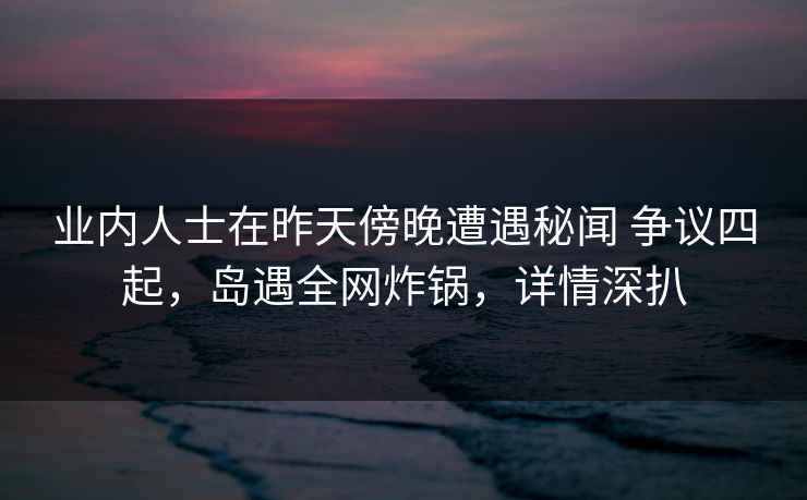 业内人士在昨天傍晚遭遇秘闻 争议四起，岛遇全网炸锅，详情深扒