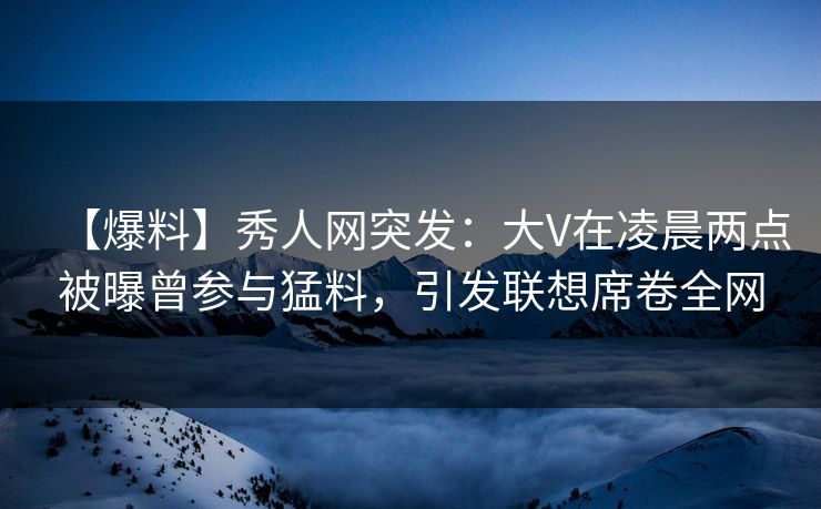 【爆料】秀人网突发:大V在凌晨两点被曝曾参与猛料,引发联想席卷全网 【爆料】秀人网突发:大V在凌晨两点被曝曾参与猛料,引发联想席卷全网