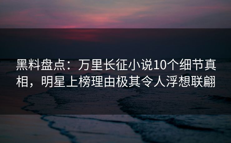 黑料盘点：万里长征小说10个细节真相，明星上榜理由极其令人浮想联翩