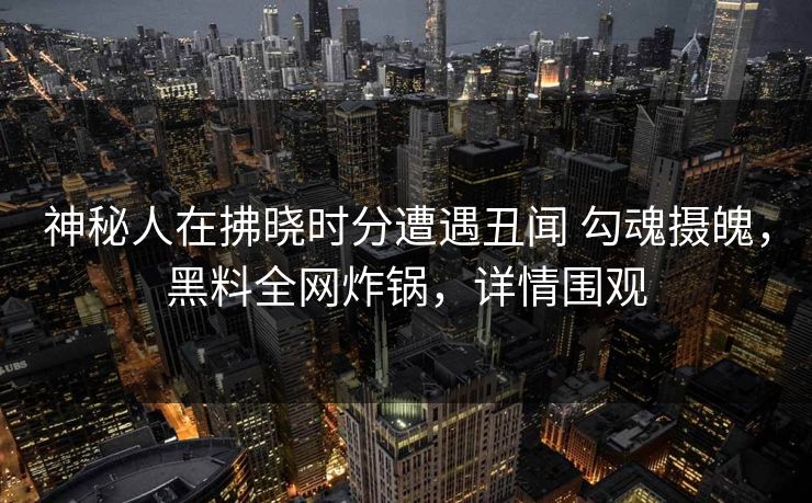 神秘人在拂晓时分遭遇丑闻 勾魂摄魄，黑料全网炸锅，详情围观