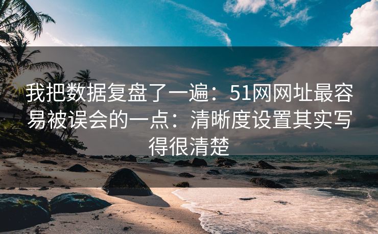 我把数据复盘了一遍：51网网址最容易被误会的一点：清晰度设置其实写得很清楚
