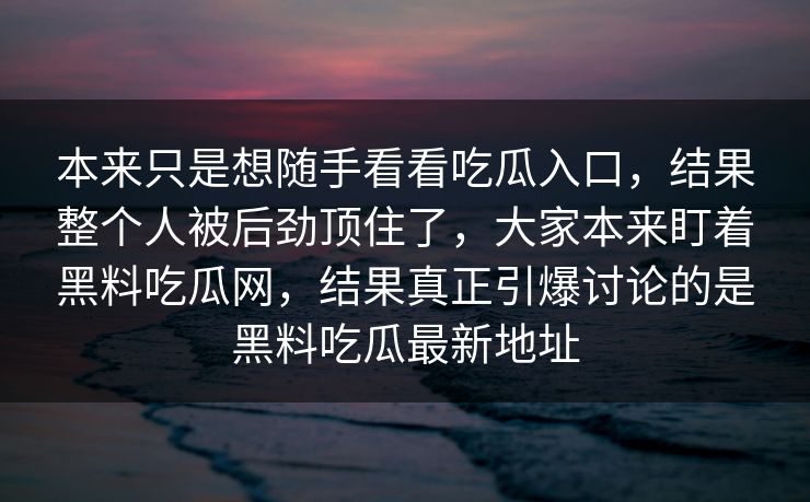 本来只是想随手看看吃瓜入口,结果整个人被后劲顶住了,大家本来盯着黑料吃瓜网,结果真正引爆讨论的是黑料吃瓜最新地址 本来只是想随手看看吃瓜入口,结果整个人被后劲顶住了,大家本来盯着黑料吃瓜网,结果真正引爆讨论的是黑料吃瓜最新地址