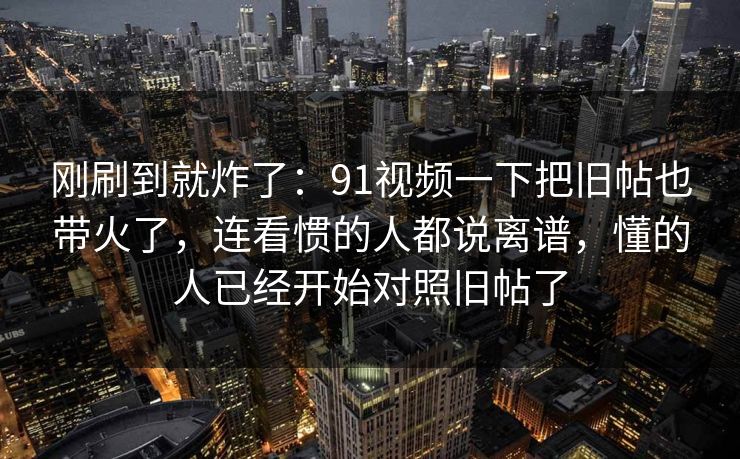 刚刷到就炸了：91视频一下把旧帖也带火了，连看惯的人都说离谱，懂的人已经开始对照旧帖了