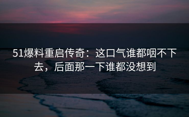 51爆料重启传奇:这口气谁都咽不下去,后面那一下谁都没想到 51爆料重启传奇:这口气谁都咽不下去,后面那一下谁都没想到